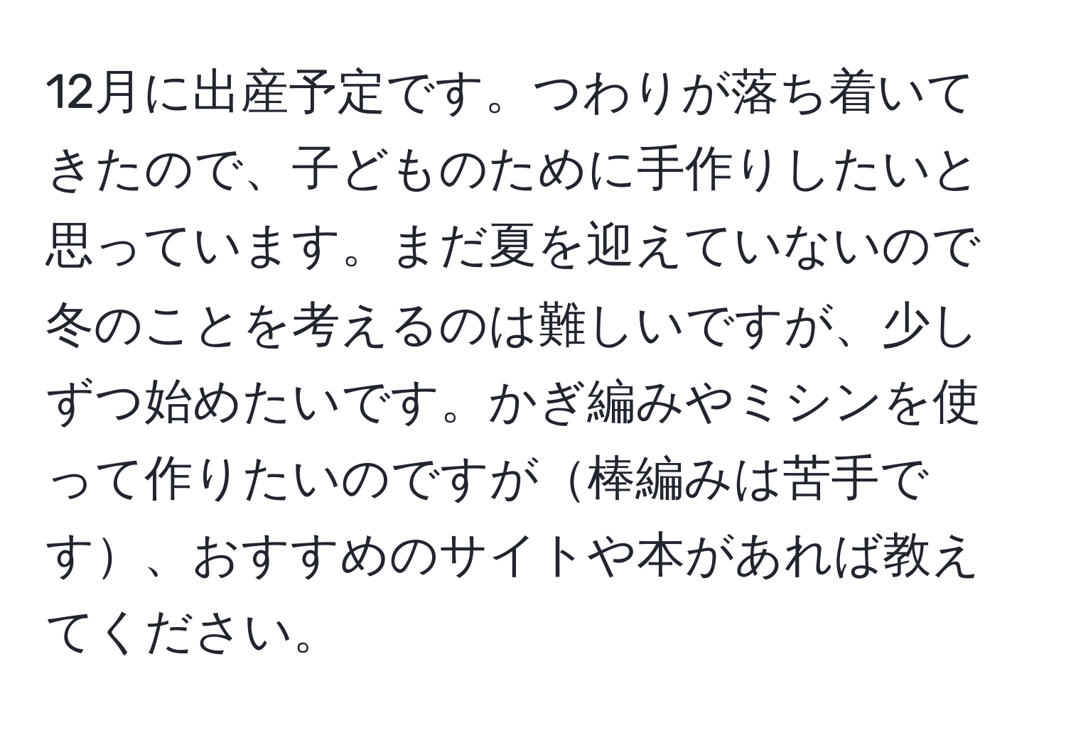 12月に出産予定です。つわりが落ち着いてきたので、子どものために手作りしたいと思っています。まだ夏を迎えていないので冬のことを考えるのは難しいですが、少しずつ始めたいです。かぎ編みやミシンを使って作りたいのですが棒編みは苦手です、おすすめのサイトや本があれば教えてください。