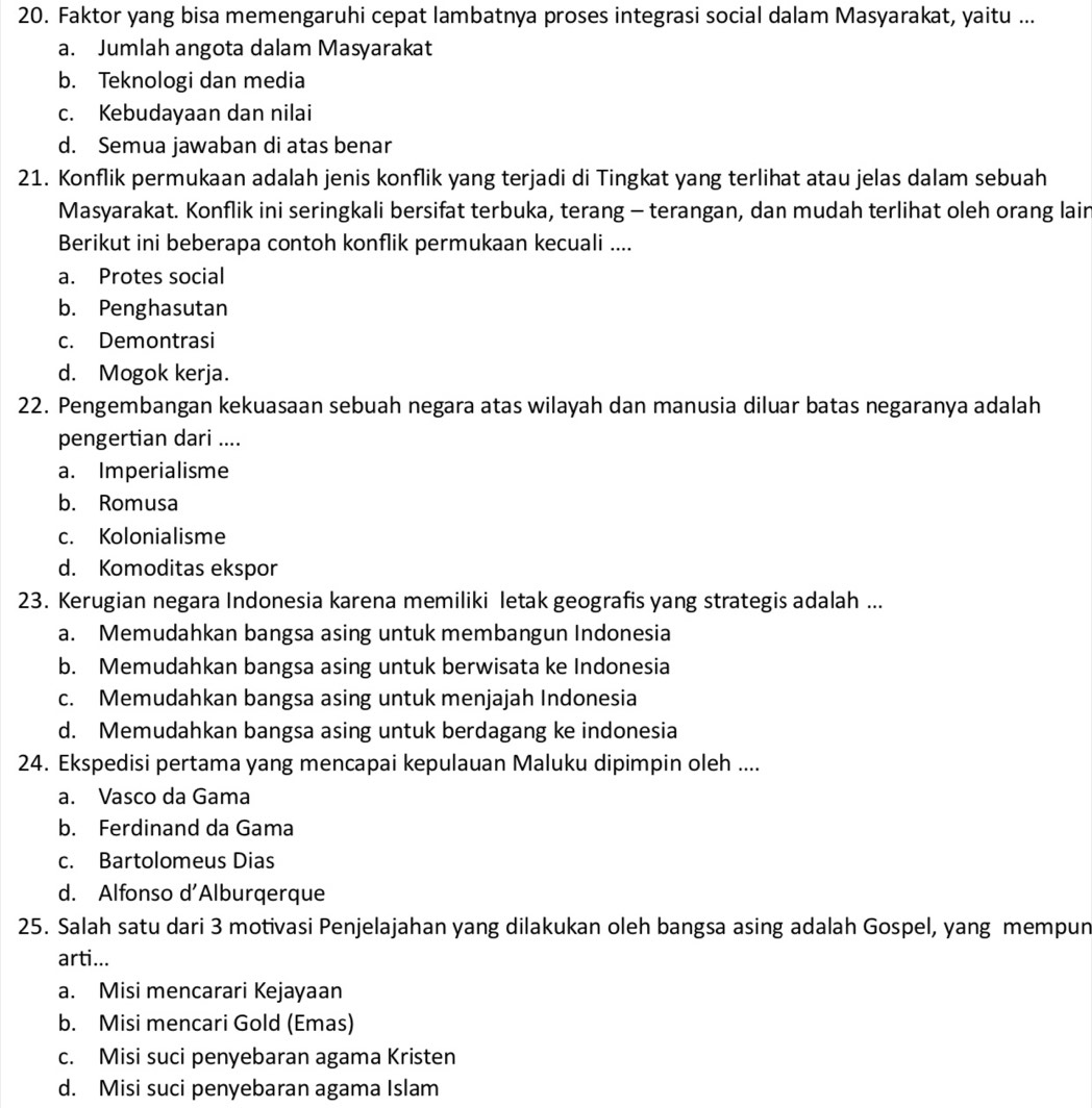 Faktor yang bisa memengaruhi cepat lambatnya proses integrasi social dalam Masyarakat, yaitu ...
a. Jumlah angota dalam Masyarakat
b. Teknologi dan media
c. Kebudayaan dan nilai
d. Semua jawaban di atas benar
21. Konflik permukaan adalah jenis konflik yang terjadi di Tingkat yang terlihat atau jelas dalam sebuah
Masyarakat. Konflik ini seringkali bersifat terbuka, terang - terangan, dan mudah terlihat oleh orang lair
Berikut ini beberapa contoh konflik permukaan kecuali ....
a. Protes social
b. Penghasutan
c. Demontrasi
d. Mogok kerja.
22. Pengembangan kekuasaan sebuah negara atas wilayah dan manusia diluar batas negaranya adalah
pengertian dari ....
a. Imperialisme
b. Romusa
c. Kolonialisme
d. Komoditas ekspor
23. Kerugian negara Indonesia karena memiliki letak geografis yang strategis adalah ...
a. Memudahkan bangsa asing untuk membangun Indonesia
b. Memudahkan bangsa asing untuk berwisata ke Indonesia
c. Memudahkan bangsa asing untuk menjajah Indonesia
d. Memudahkan bangsa asing untuk berdagang ke indonesia
24. Ekspedisi pertama yang mencapai kepulauan Maluku dipimpin oleh ....
a. Vasco da Gama
b. Ferdinand da Gama
c. Bartolomeus Dias
d. Alfonso d'Alburqerque
25. Salah satu dari 3 motivasi Penjelajahan yang dilakukan oleh bangsa asing adalah Gospel, yang mempun
arti...
a. Misi mencarari Kejayaan
b. Misi mencari Gold (Emas)
c. Misi suci penyebaran agama Kristen
d. Misi suci penyebaran agama Islam