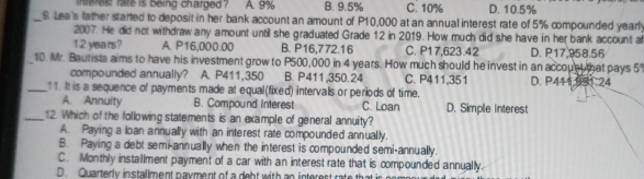 interest rate is being charged ? A. 9% B. 9.5% C. 10% D. 10.5%
_9 Lea's father started to deposit in her bank account an amount of P10,000 at an annual interest rate of 5% compounded yearl
2007. He did not withdraw any amount until she graduated Grade 12 in 2019. How much did she have in her bank account a
12 years? A. P16,000.00 B. P16,772.16 C. P17,623.42 D. P17.958.56
_10. Mr. Bautista aims to have his investment grow to P500,000 in 4 years. How much should he invest in an accoue that pays 5
compounded annually? A. P411,350 B. P411,350.24 C. P411,351 D. P444.681.24
_ 1. It is a sequence of payments made at equal(fixed) intervals or periods of time.
A. Annuity B. Compound interest C. Loan D. Simple Interest
_12. Which of the following statements is an example of general annuity?
A. Paying a loan annually with an interest rate compounded annually.
B. Paying a debt semi-annually when the interest is compounded semi-annually.
C. Monthly installment payment of a car with an interest rate that is compounded annually.
D. Quarterly installment payment of a deht with an interest rate that in