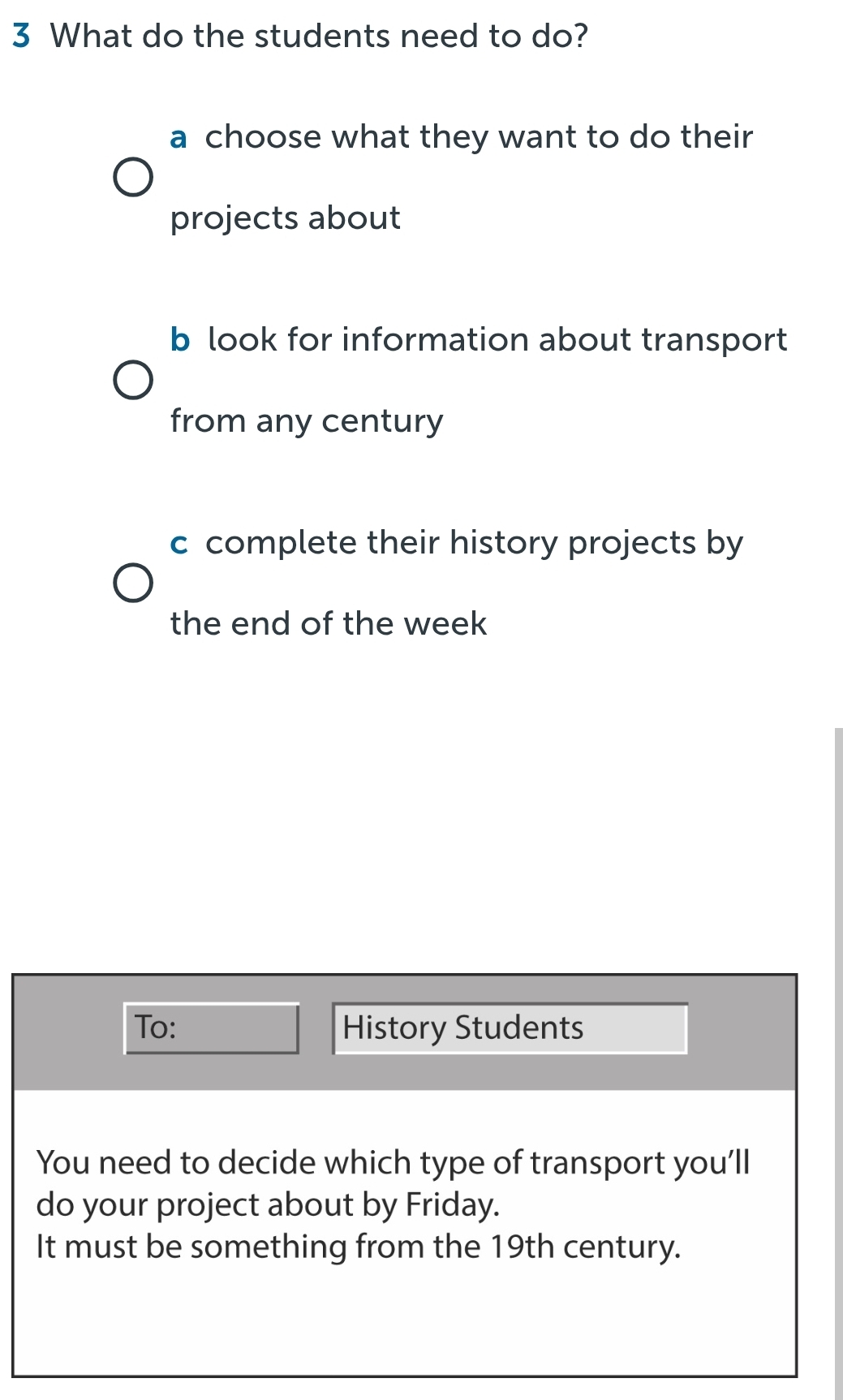 What do the students need to do? 
a choose what they want to do their 
projects about 
b look for information about transport 
from any century 
c complete their history projects by 
the end of the week 
To: History Students 
You need to decide which type of transport you'll 
do your project about by Friday. 
It must be something from the 19th century.