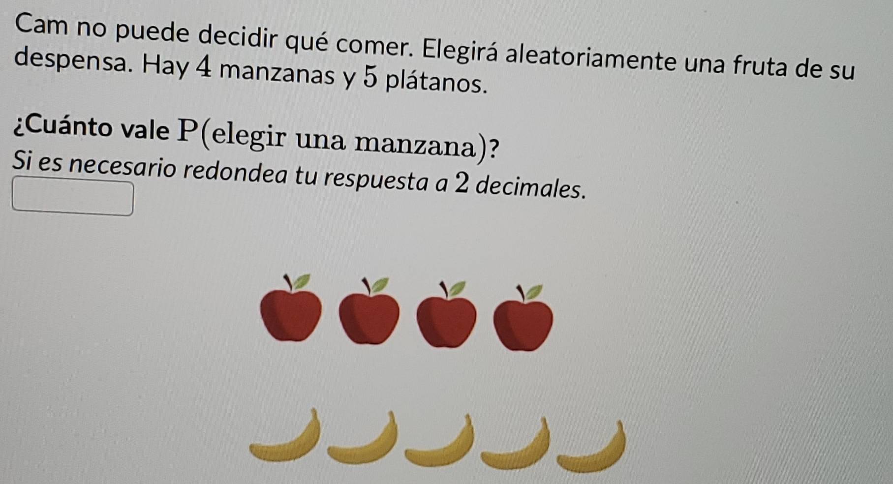 Cam no puede decidir qué comer. Elegirá aleatoriamente una fruta de su 
despensa. Hay 4 manzanas y 5 plátanos. 
¿Cuánto vale P (elegir una manzana)? 
Si es necesario redondea tu respuesta a 2 decimales.