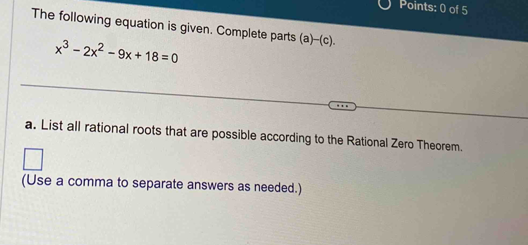 The following equation is given. Complete parts (a)-(c).
x^3-2x^2-9x+18=0
a. List all rational roots that are possible according to the Rational Zero Theorem. 
(Use a comma to separate answers as needed.)