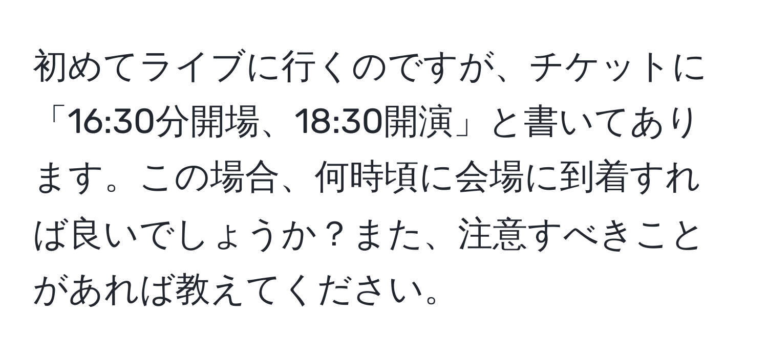 初めてライブに行くのですが、チケットに「16:30分開場、18:30開演」と書いてあります。この場合、何時頃に会場に到着すれば良いでしょうか？また、注意すべきことがあれば教えてください。