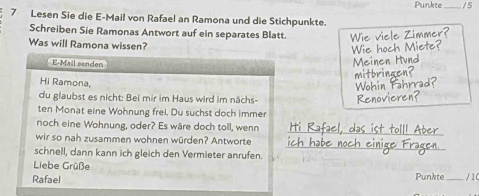 Punkte_ / 5 
7 Lesen Sie die E-Mail von Rafael an Ramona und die Stichpunkte. 
Schreiben Sie Ramonas Antwort auf ein separates Blatt. 
Wie viele Zimmer? 
Was will Ramona wissen? 
Wie hoch Miete? 
E-Mail senden 
Meinen Hund 
mitbringen? 
Hi Ramona, 
Wohin Tah 
du glaubst es nicht: Bei mir im Haus wird im nächs- Renovieren? 
ten Monat eine Wohnung frei. Du suchst doch immer 
noch eine Wohnung, oder? Es wäre doch toll, wenn_ 
fael. das ist toll! Aber 
_ 
_ 
_ 
wir so nah zusammen wohnen würden? Antworte 
an 
schnell, dann kann ich gleich den Vermieter anrufen. 
Liebe Grüße 
Rafael Punkte _/ 10