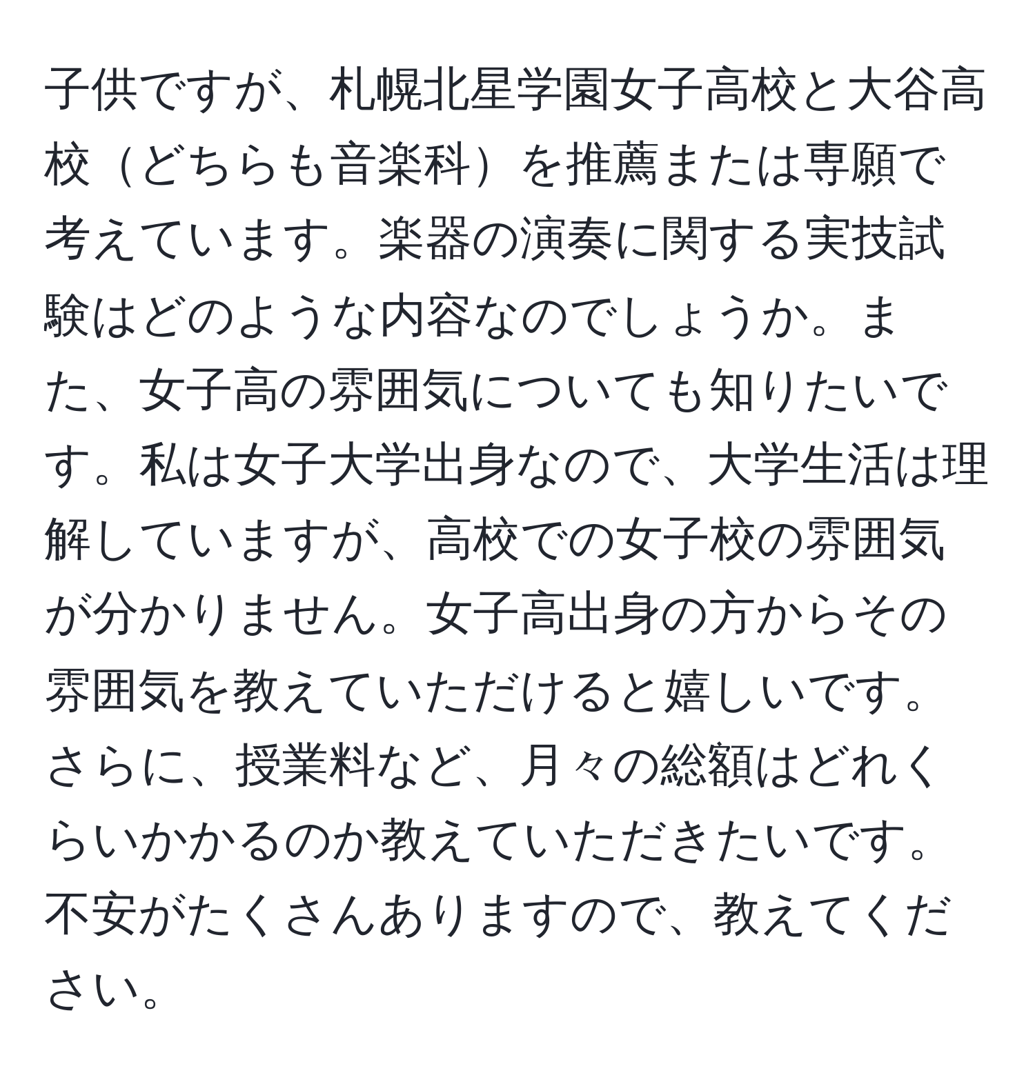 子供ですが、札幌北星学園女子高校と大谷高校どちらも音楽科を推薦または専願で考えています。楽器の演奏に関する実技試験はどのような内容なのでしょうか。また、女子高の雰囲気についても知りたいです。私は女子大学出身なので、大学生活は理解していますが、高校での女子校の雰囲気が分かりません。女子高出身の方からその雰囲気を教えていただけると嬉しいです。さらに、授業料など、月々の総額はどれくらいかかるのか教えていただきたいです。不安がたくさんありますので、教えてください。