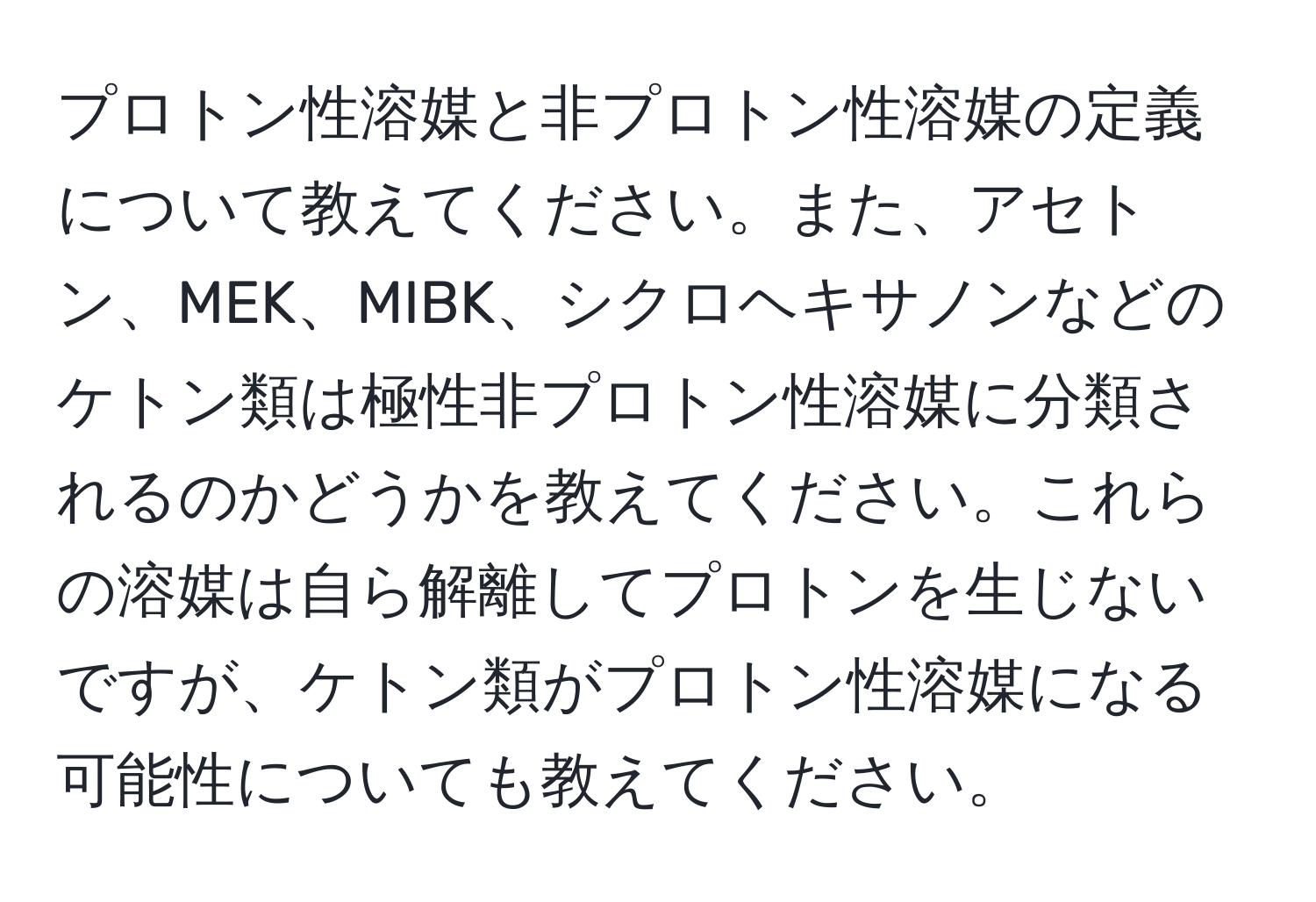 プロトン性溶媒と非プロトン性溶媒の定義について教えてください。また、アセトン、MEK、MIBK、シクロヘキサノンなどのケトン類は極性非プロトン性溶媒に分類されるのかどうかを教えてください。これらの溶媒は自ら解離してプロトンを生じないですが、ケトン類がプロトン性溶媒になる可能性についても教えてください。