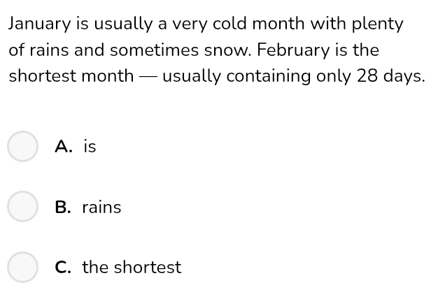 January is usually a very cold month with plenty
of rains and sometimes snow. February is the
shortest month — usually containing only 28 days.
A. is
B. rains
C. the shortest