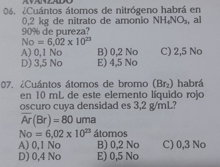 ¿Cuántos átomos de nitrógeno habrá en
0,2 kg de nitrato de amonio NH_4NO_3 , al
90% de pureza?
No=6,02* 10^(23)
A) 0,1 No B) 0,2 No C) 2,5 No
D) 3,5 No E) 4,5 No
07. ¿Cuántos átomos de bromo (Br_2) habrá
en 10 mL de este elemento líquido rojo
oscuro cuya densidad es 3,2 g/mL?
overline Ar(Br)=80 uma
No=6,02* 10^(23) átomos
A) 0,1 No B) 0,2 No C) 0,3 No
D) 0,4 No E) 0,5 No