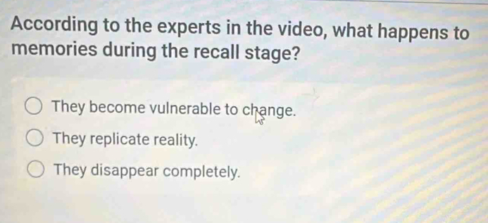 According to the experts in the video, what happens to
memories during the recall stage?
They become vulnerable to change.
They replicate reality.
They disappear completely.