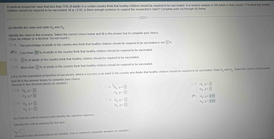 A medical researcher says that less than 75% of adults in a certain country think that healthy children should be required to be vaccinated. In a random sample of 300 adults in that country, 71% think that healthy
children should be required to be vaccinated. At alpha =0.05 , is there enough evidence to support the researcher's claim? Complete parts (a) through (d) below
(a) Identify the claim and state H_0 and H_a.
ldentify the claim in this scenario. Select the correct choice below and fill in the answer box to complete your choice.
(Type an integer or a decimal. Do not round.)
A. The percentage of adults in the country who think that healthy children should be required to be vaccinated is not □ %
B. Less than 75 % of adults in the country think that healthy children should be required to be vaccinated.
C. □ % of adults in the country think that healthy children should be required to be vaccinated
D. More than □ % of adults in the country think that healthy children should be required to be vaccinated.
Let p be the population proportion of successes, where a success is an adult in the country who thinks that healthy children should be required to be vaccinated. State H_0 and H_a Select the correct choice below
and fill in the answer boxes to complete your choice.
(Round to two decimal places as needed.)
B. H_0:p≤ □
C. H_0:p>□
A. H_op=□
H_a:p≤ □
H_a:p>□
H_a:p!= □
F. H_0:p≥ 0.75
E. H_0· p
D. H_0p!= □
H_a:p<0.75
H_a:p≥ □
H_a:p=□
(b) Find the critical value(s) and identify the rejection region(s)
Identify the critical value(s) for this test
z_0=□
(Round to two decimal places as needed. Use a comma to separate answers as needed.)