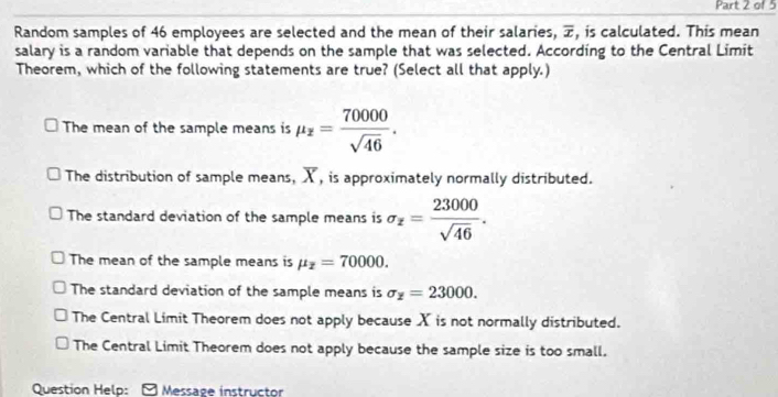 Random samples of 46 employees are selected and the mean of their salaries, overline x , is calculated. This mean
salary is a random variable that depends on the sample that was selected. According to the Central Limit
Theorem, which of the following statements are true? (Select all that apply.)
The mean of the sample means is mu _z= 70000/sqrt(46) .
The distribution of sample means, ) , is approximately normally distributed.
The standard deviation of the sample means is sigma _z= 23000/sqrt(46) .
The mean of the sample means is mu _z=70000.
The standard deviation of the sample means is sigma _z=23000.
The Central Limit Theorem does not apply because X is not normally distributed.
The Central Limit Theorem does not apply because the sample size is too small.
Question Help: Message instructor