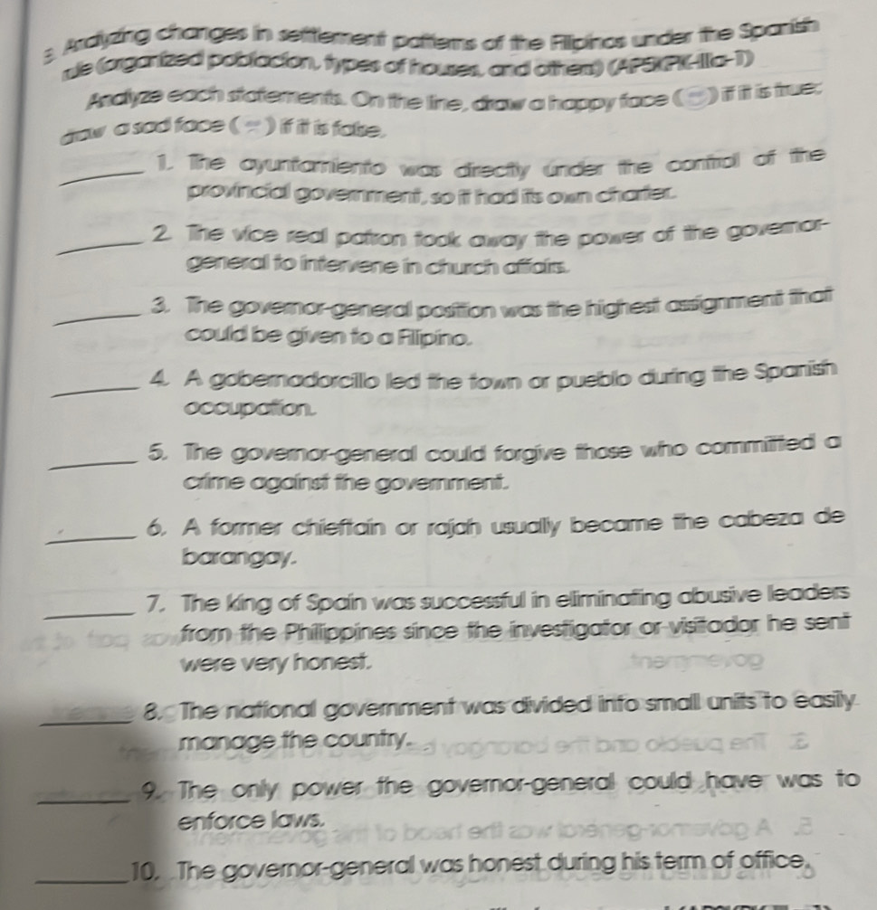 Ardyzing changes in setttement patterns of the Rlipinos under the Spanish 
nle (organized poblacton, types of houses, and othent) (APSXPK-Ila-1) 
Asdyze each statements. On the line, draw a happy face (▲) if it is true; 
dow a sad face ( ) if it is fake. 
_1. The oyuntamiento was directly under the contral of the 
provincial government, so it had iis own charter. 
_2. The vice real patron took away the power of the governor- 
general to intervene in church affairs. 
_3. The governor-general position was the highest assignment that 
could be given to a Alipino. 
_4. A gobernadorcillo led the town or pueblo during the Spanish 
occupation. 
_5. The governor-general could forgive those who committed a 
crime against the government. 
_ 
6. A former chieftain or rajah usually became the cabeza de 
barangay. 
_ 
7. The king of Spain was successful in eliminating abusive leaders 
from the Phillippines since the investigator or visitador he sent 
were very honest. 
_8. The national government was divided into small units to easily 
manage the country. oldeug en z 
_9. The only power the governor-general could have was to 
enforce laws. 

_10. The governor-general was honest during his term of office.