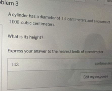 blem 3 
Nox 
A cylinder has a diameter of 14 centimeters and a volume of
1 000 cubic centimeters. 
What is its height? 
Express your answer to the nearest tenth of a centimeter
143 centimeters
Edit my response