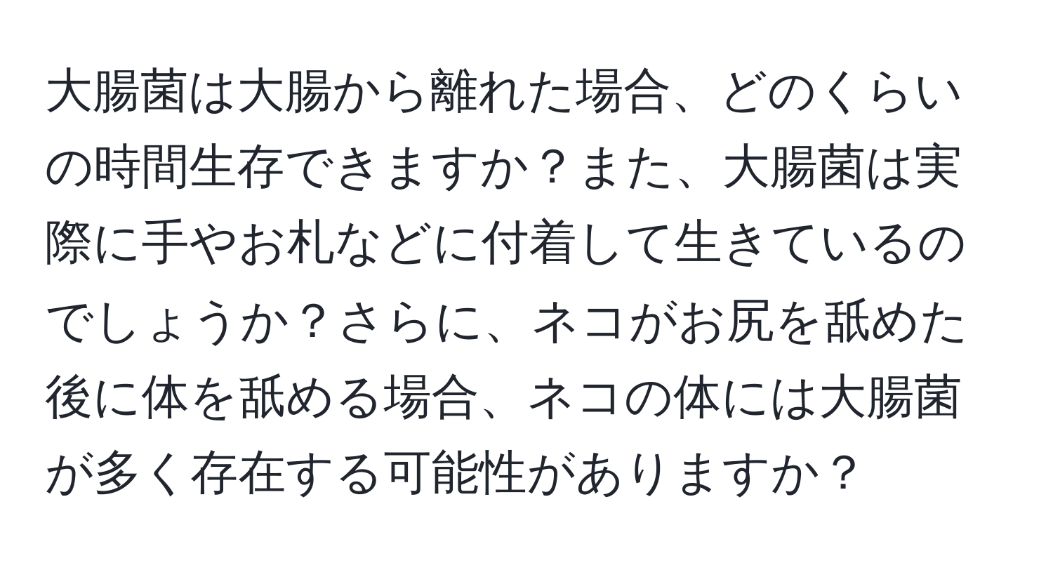 大腸菌は大腸から離れた場合、どのくらいの時間生存できますか？また、大腸菌は実際に手やお札などに付着して生きているのでしょうか？さらに、ネコがお尻を舐めた後に体を舐める場合、ネコの体には大腸菌が多く存在する可能性がありますか？