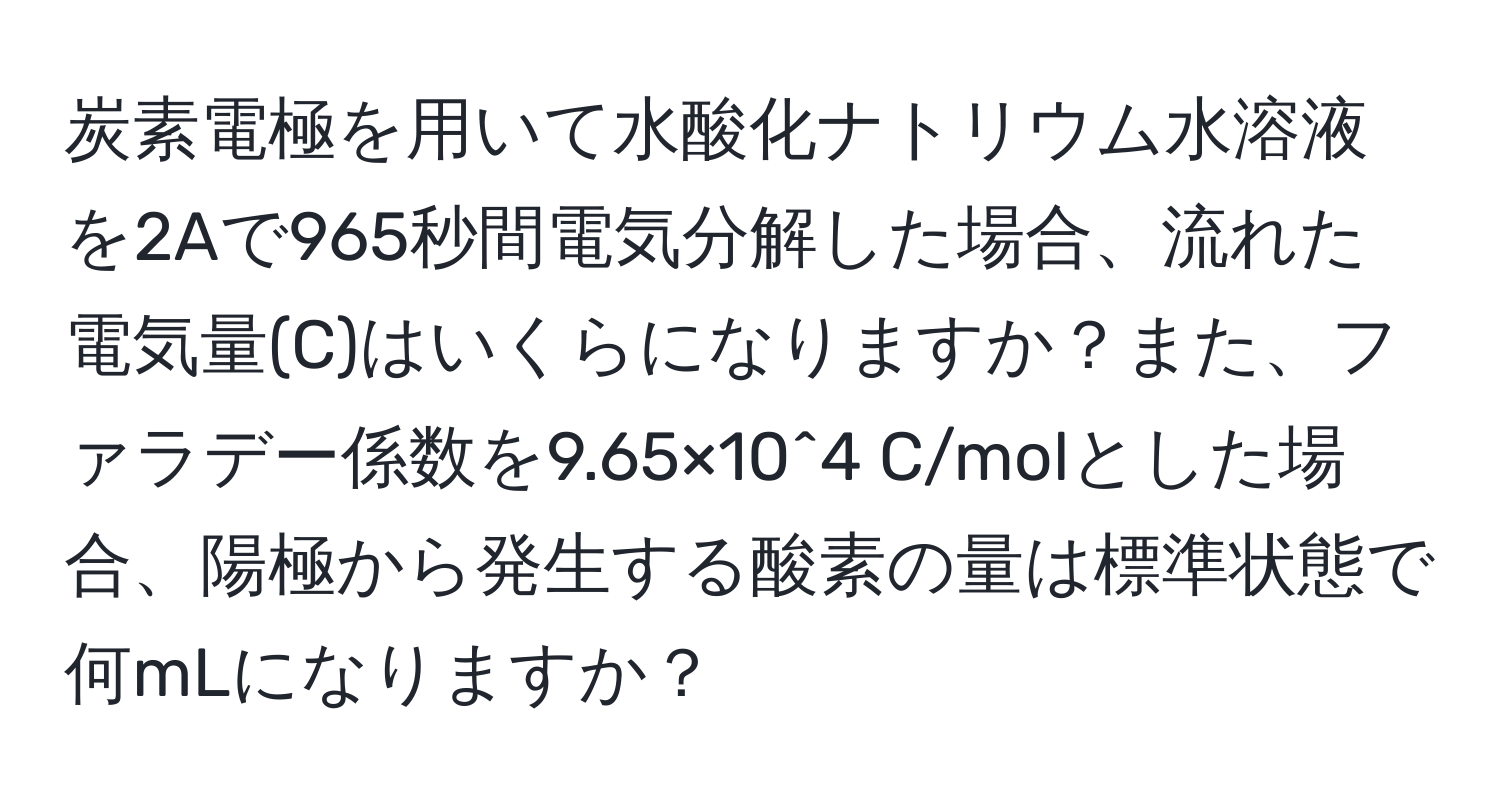 炭素電極を用いて水酸化ナトリウム水溶液を2Aで965秒間電気分解した場合、流れた電気量(C)はいくらになりますか？また、ファラデー係数を9.65×10^4 C/molとした場合、陽極から発生する酸素の量は標準状態で何mLになりますか？