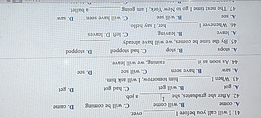 will call you before I _over.
A. come B. will come C. will be coming D. came
42. After she graduates, she _a job.
A. got B. will get C. had got D. get
43. When I _him tomorrow, I will ask him.
A. saw B. have seen C. will see D. see
44. As soon as it _raining, we will leave.
A. stops B. stop C. had stopped D. stopped
45. By the time he comes, we will have already_
A. leave B. leaving C. left D. leaves
46. Whenever I _her, I say hello.
A. see B. will see C. will have seen D. saw
47. The next time I go to New York, I am going_ a ballet.