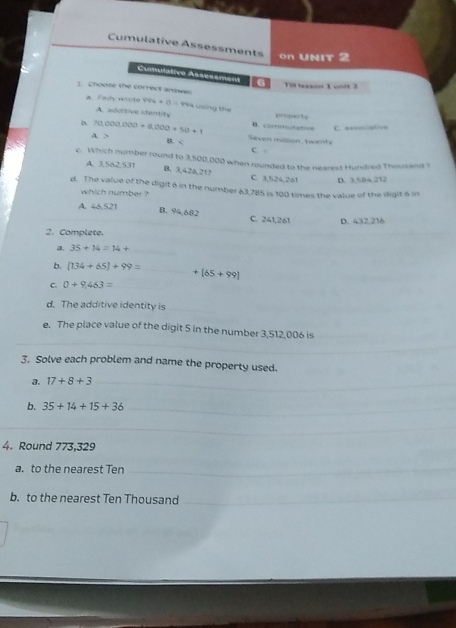 Cumulative Assessments on UNIt 2
Cumulative Assessment 6 Till lexson 1 unit 3
1. Choose the correct answes
a. Fady wrote velu+(t= Yea using the ppe
A. additive identity
b 70,000,000+8,000+50+1 B. corotatve C. associative
A. > Seven milsion, twent
B. C C. 
c. Which number round to 3,500,000 when rounded to the nearest Hundred Thousand ?
B. 3,426,212
A. 3.582,531 C. 3.524.261 D. 3.584.212
d. The value of the digit 6 in the number 63,785 is 100 times the value of the iligit 6 in
which number ?
A. 46.521 B. 94,682 C. 241,261 D. 432,216
2. Complete.
a. 35+14=14+ _ 
b. [134+65]+99= _  +[65+99]
C. 0+9,463= _
d. The additive identity is_
e. The place value of the digit 5 in the number 3,512,006 is
3. Solve each problem and name the property used.
3. 17+8+3
b. 35+14+15+36
4. Round 773,329
a. to the nearest Ten
b. to the nearest Ten Thousand