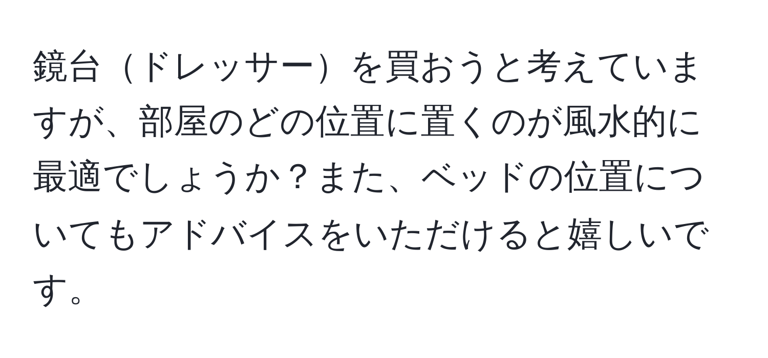 鏡台ドレッサーを買おうと考えていますが、部屋のどの位置に置くのが風水的に最適でしょうか？また、ベッドの位置についてもアドバイスをいただけると嬉しいです。