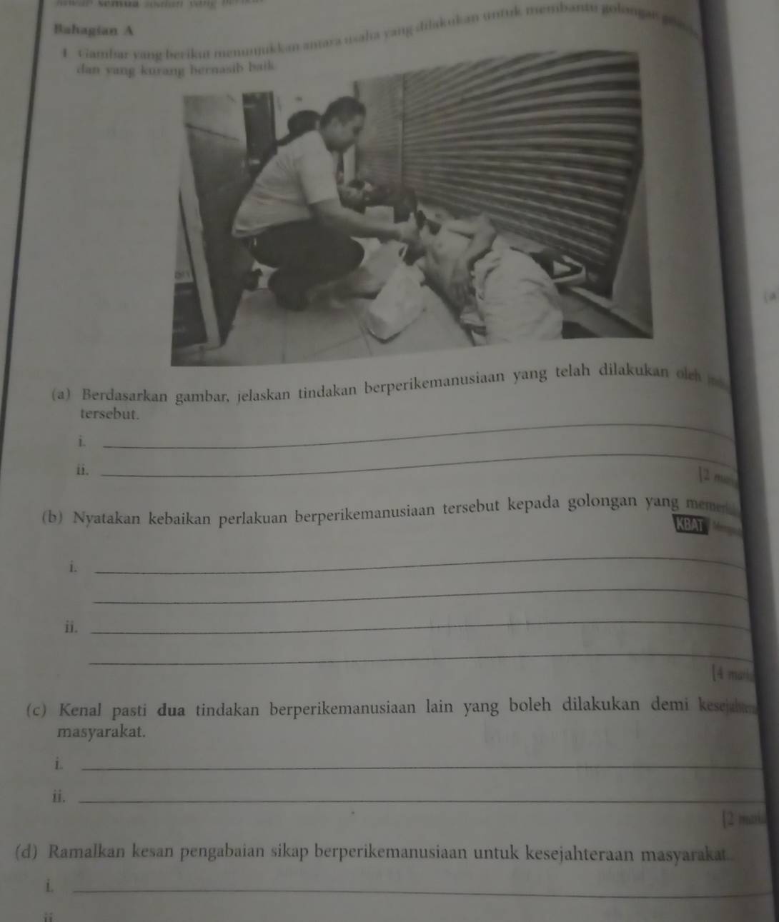 Bahagian A 
1 Gambar y usaha yang dilakukan untuk membantu golangar ge 
dan yang 
( a 
(a) Berdasarkan gambar, jelaskan tindakan berperikemanusiaalch me 
_ 
tersebut. 
_ 
i. 
ii. 
[2 mai 
(b) Nyatakan kebaikan perlakuan berperikemanusiaan tersebut kepada golongan yang memek 
KBAT 
i. 
_ 
_ 
ii. 
_ 
_ 
[4 marks 
(c) Kenal pasti dua tindakan berperikemanusiaan lain yang boleh dilakukan demi kesejam 
masyarakat. 
i._ 
ii._ 
[2 muriu 
(d) Ramalkan kesan pengabaian sikap berperikemanusiaan untuk kesejahteraan masyarakat. 
i._ 
i