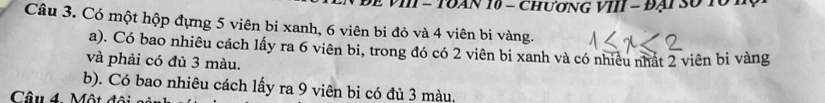 VI - TUAN 10 - ChươNG VIII - Đại Số 10. 
Câu 3. Có một hộp đựng 5 viên bi xanh, 6 viên bi đỏ và 4 viên bi vàng. 
a). Có bao nhiêu cách lấy ra 6 viên bi, trong đó có 2 viên bi xanh và có nhiêu nhất 2 viên bi vàng 
và phải có đủ 3 màu. 
b). Có bao nhiêu cách lấy ra 9 viên bi có đủ 3 màu. 
Câu 4. Một đó