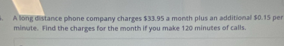 A long distance phone company charges $33.95 a month plus an additional $0.15 per
minute. Find the charges for the month if you make 120 minutes of calls.