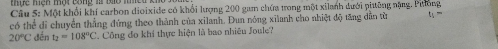thực hiện một công là bao nhều kh 
Câu 5: Một khối khí carbon dioixide có khối lượng 200 gam chứa trong một xilanh dưới pittông nặng. Pittông 
có thể di chuyển thẳng đứng theo thành của xilanh. Đun nóng xilanh cho nhiệt độ tăng dần từ t_1=
20°C đến t_2=108°C. Công do khí thực hiện là bao nhiêu Joule?