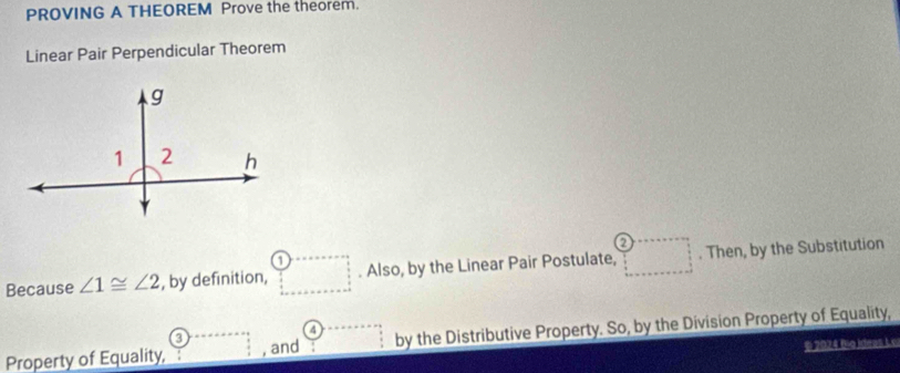 PROVING A THEOREM Prove the theorem.
Linear Pair Perpendicular Theorem
a
Because ∠ 1≌ ∠ 2 , by definition, . Also, by the Linear Pair Postulate, . Then, by the Substitution
4
Property of Equality, , and by the Distributive Property. So, by the Division Property of Equality,
© 2024 Ba Ideas Lo