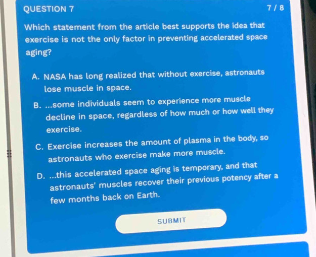 7 / 8
Which statement from the article best supports the idea that
exercise is not the only factor in preventing accelerated space
aging?
A. NASA has long realized that without exercise, astronauts
lose muscle in space.
B. ...some individuals seem to experience more muscle
decline in space, regardless of how much or how well they
exercise.
C. Exercise increases the amount of plasma in the body, so
astronauts who exercise make more muscle.
D. ...this accelerated space aging is temporary, and that
astronauts' muscles recover their previous potency after a
few months back on Earth.
SUBMIT