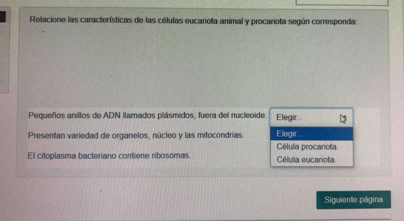 Relacione las características de las células eucariota animal y procariota según corresponda: 
Pequeños anillos de ADN llamados plásmidos, fuera del nucleoide. Elegir... 
Presentan variedad de organelos, núcleo y las mitocondrias. Elegir. 
Célula procariota. 
El citoplasma bacteriano contiene ribosomas. Célula eucariota. 
Siguiente página