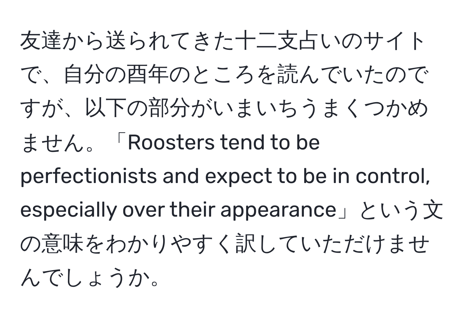 友達から送られてきた十二支占いのサイトで、自分の酉年のところを読んでいたのですが、以下の部分がいまいちうまくつかめません。「Roosters tend to be perfectionists and expect to be in control, especially over their appearance」という文の意味をわかりやすく訳していただけませんでしょうか。