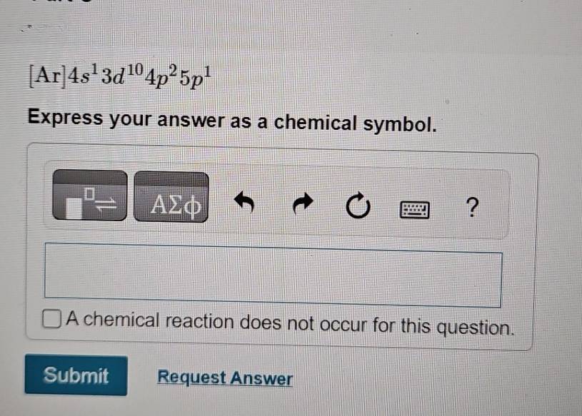 [Ar]4s^13d^(10)4p^25p^1
Express your answer as a chemical symbol.
ΑΣφ ? 
A chemical reaction does not occur for this question. 
Submit Request Answer