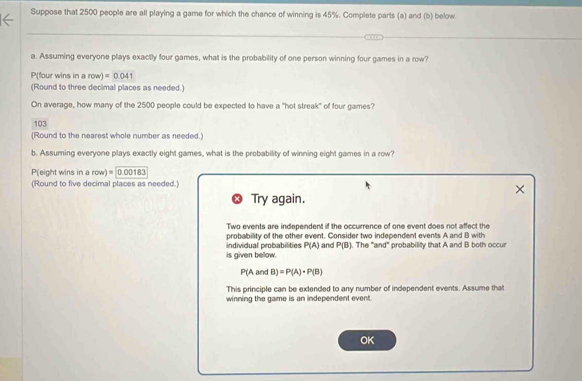 Suppose that 2500 people are all playing a game for which the chance of winning is 45%. Complete parts (a) and (b) below. 
a. Assuming everyone plays exactly four games, what is the probability of one person winning four games in a row?
P(four wins in a row)=0.041
(Round to three decimal places as needed.) 
On average, how many of the 2500 people could be expected to have a "hot streak" of four games? 
103 
(Round to the nearest whole number as needed.) 
b. Assuming everyone plays exactly eight games, what is the probability of winning eight games in a row?
P(eight wins in a row)=0.00183
(Round to five decimal places as needed.) 
Try again. 
Two events are independent if the occurrence of one event does not affect the 
probability of the other event. Consider two independent events A and B with 
individual probabilities P(A) and P(B). The "and" probability that A and B both occur 
is given below.
P(Aa and B)=P(A)· P(B)
This principle can be extended to any number of independent events. Assume that 
winning the game is an independent event. 
OK
