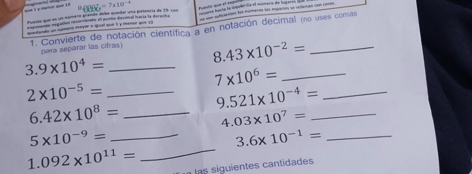 que 1 y menor que 10 maginario) ima 7=7* 10^(-4)
Puesto que el expoñ 
no son suficientes los números los espacios se rellenan con ceros. 
Puesto que es un número grande debe quedar una potencía de 10 con 
quedando un número mayor o igual que 1 y menor que 10 recorre hacía la izquierda el número de lugares qu 
exponente negativo recorriendo el punto decimal hacía la derecha 
1. Convierte de notación científica a en notación decimal (no uses comas 
para separar las cifras) 
_ 8.43* 10^(-2)=
3.9* 10^4= _
7* 10^6= _
2* 10^(-5)= _ 
_ 9.521* 10^(-4)=
_ 6.42* 10^8=
_ 4.03* 10^7=
_ 5* 10^(-9)=
_ 3.6* 10^(-1)=
1.092* 10^(11)=
_ 
las siguientes cantidades