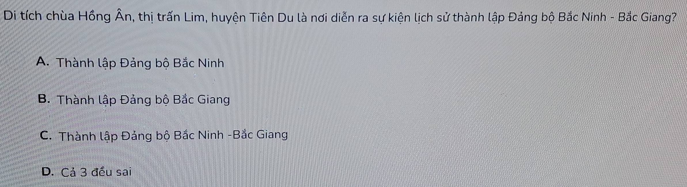 Di tích chùa Hồng overline An m, thị trấn Lim, huyện Tiên Du là nơi diễn ra sự kiện lịch sử thành lập Đảng bộ Bắc Ninh - Bắc Giang?
A. Thành lập Đảng bộ Bắc Ninh
B. Thành lập Đảng bộ Bắc Giang
C. Thành lập Đảng bộ Bắc Ninh -Bắc Giang
D. Cả 3 đều sai