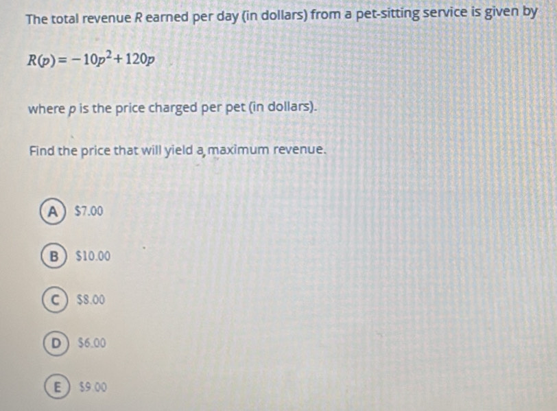 The total revenue R earned per day (in dollars) from a pet-sitting service is given by
R(p)=-10p^2+120p
where p is the price charged per pet (in dollars).
Find the price that will yield a maximum revenue.
A $7.00
B $10.00
C  $8.00
D $6.00
E  $9 00