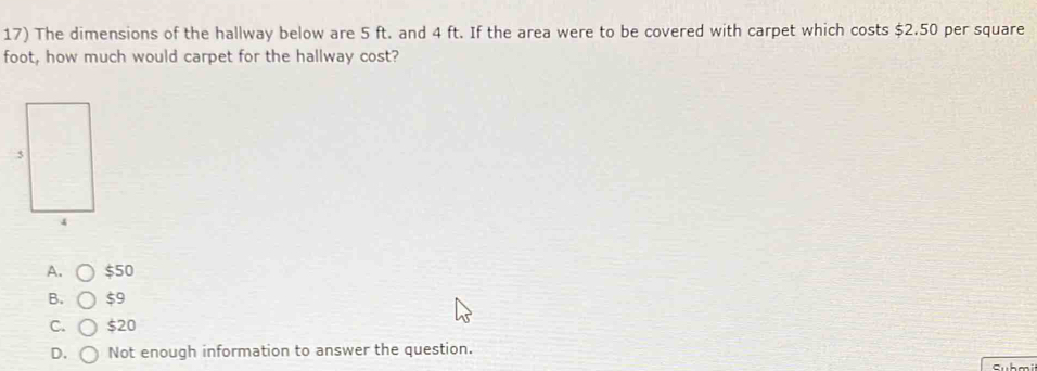 The dimensions of the hallway below are 5 ft. and 4 ft. If the area were to be covered with carpet which costs $2.50 per square
foot, how much would carpet for the hallway cost?
A. $50
B. $9
C. $20
D. Not enough information to answer the question.