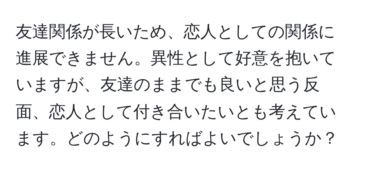 友達関係が長いため、恋人としての関係に進展できません。異性として好意を抱いていますが、友達のままでも良いと思う反面、恋人として付き合いたいとも考えています。どのようにすればよいでしょうか？