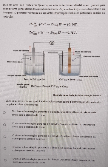 Durante uma aula prática de Química, os estudantes foram divididos em grupos para
montar uma pilha utilizando eletrodos de zinco (Zn) e cobre (Cu), como demostrado na
imagem. O professor foreceu as seguintes informações sobre os potenciais-padrão de
redução:
Cu_((aq))^(2+)+2e^-to Cu_(s)E^0-+0,34V.
Zn_((aq))^(2+)+2e^-to Zn_(i)E^0--0,76V.
Claborado para a Avaliação de Reca peração Semestral
Com base nesses dados, qual é a afirmação correta sobre a identificação dos eletrodos
na pilha eo fluxo de eltions?
O cobre sofre oxidação, portanto é o ânrodo. Os elétrons fluem do eletrodo de
zinco para o eletrodo de cobre.
O zirco sofre redução, portanto é o cátodo. Os ekitrons fluem do eletrodo de
zinco para o eletrodo de cobre.
O zinco sofre oxidação, portanto é o cátodo. Os elétions fluem do eletrodo de
cobre parar o eletrodo de zinco.
O cobre sofre oxidação, portano é o ânodo. Os elétrons fluem do eletrodo de
cobæ para o eletrodo de zinco.
O zinco sofe oxidação, portanto é o ânodo. Os elétrons fluem do eletrodo de
zinco pasa o eletrodo de cobie.