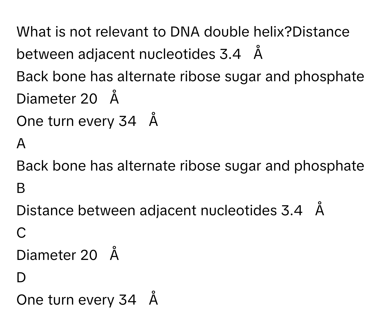 What is not relevant to DNA double helix?Distance between adjacent nucleotides 3.4     Å        
Back bone has alternate ribose sugar and phosphate
Diameter 20     Å        
One turn every 34     Å        

A  
Back bone has alternate ribose sugar and phosphate 


B  
Distance between adjacent nucleotides 3.4     Å         


C  
Diameter 20     Å         


D  
One turn every 34     Å