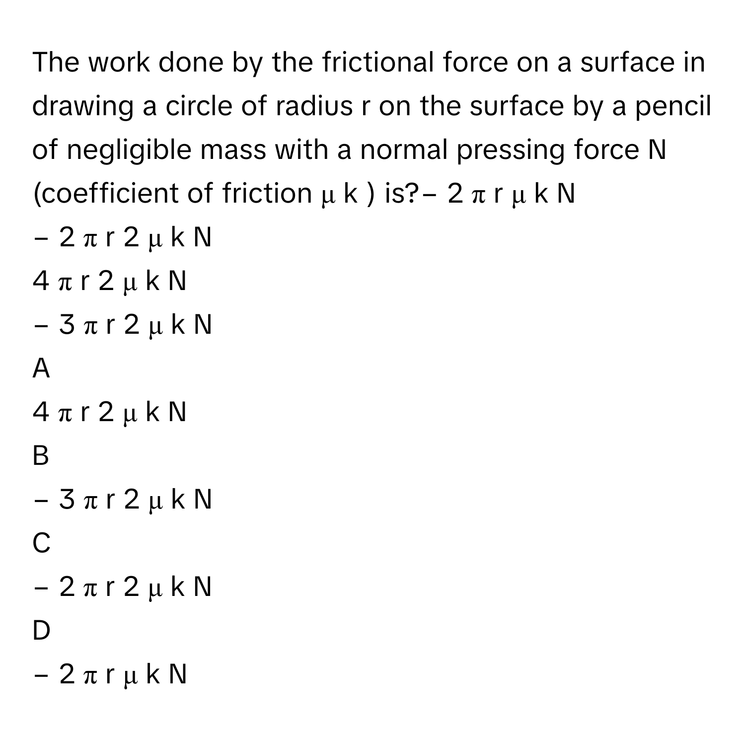 The work done by the frictional force on a surface in drawing a circle of radius r on the surface by a pencil of negligible mass with a normal pressing force N (coefficient of friction μ   k       ) is?−  2  π  r  μ   k    N     
−  2  π  r   2    μ   k    N     
4  π  r   2    μ   k    N     
−  3  π  r   2    μ   k    N     

A  
4  π  r   2    μ   k    N      


B  
−  3  π  r   2    μ   k    N      


C  
−  2  π  r   2    μ   k    N      


D  
−  2  π  r  μ   k    N