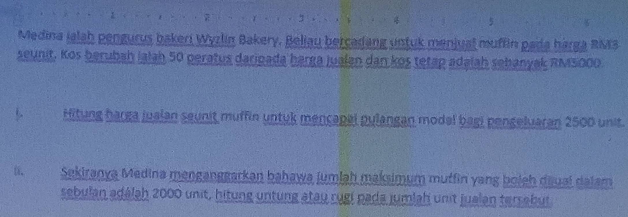 Madina Jalah pengurus bakeri Wyzlin Bakery, Beliau bercadang untuk menjusl muffin pada harga RNr3 
seunit, Kos berubah Ialah 50 peratus darigada harga jualen dan kos tetap adalah sehanyak RM5000. 
Hitung harga jualan seunit muffin untyk mençapal pulangan modal bagi pongeluaran 2500 unit. 
Sekiranya Medina menganggarkan bahawa jumlaḥ maksimum mutfin yang boich dauai dalam 
sebulan adálah 2000 unit, hitung untung atay rugi pada jumlah unit jualen terrabut