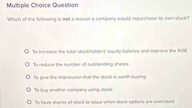 Question
Which of the following is not a reason a company would repurchase its own stock?
To increase the total stockholders' equity balance and improve the ROE
To reduce the number of outstanding shares
To give the impression that the stock is worth buying
To buy another company using stock
To have shares of stock to issue when stock options are exercised