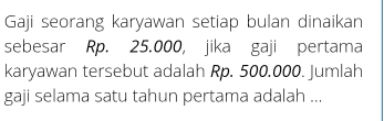 Gaji seorang karyawan setiap bulan dinaikan 
sebesar Rp. 25.000, jika gaji pertama 
karyawan tersebut adalah Rp. 500.000. Jumlah 
gaji selama satu tahun pertama adalah ...