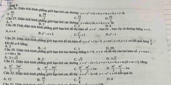 ng 4.
Cầu 26. Diện tích hình phẳng giới hạn bởi các đường: y=-x^2+5x+6,y=0,x=0,x=2 là:
A.  56/3  B.  58/3  C.  55/3  D.  50/3 
Câu 27. Diện tích hình phẳng giới hạn bởi các đường: y=sin x,Ox,x=0,x=π là:
A. I B. 2 C. 3 D. 4
Câu 28.Tính điện tích hình phẳng giới hạn bởi đồ thị hàm số y=e^x , trục Ox , trục Oy và đường thẳng x=2.
A. e+4 B. e^2-e+2 C.  e^2/2 +3 D. e^2-1
Câu 29. Diện tích hình phẳng giới hạn bởi đồ thị hàm số
khi đó a-b bằng: A. 2 y=x^3+11x-6 y=6x^2,x=0,x=2 có kết quả dạng  a/b 
B._-3 D. 59.
Câu 30. Diện tích hình phẳng giới hạn bởi hai đường thắng C. 3 x=0,x=π và đồ thị của hai hàm số y=cos x,
y=sin x là:
A. 2+sqrt(2) B. 2 C. sqrt(2) D. 2sqrt(2)
Câu 31. Diện tích hình phẳng giới hạn bởi các đường y=x^2-2x+1,y=x+1,x=0,x=m,(0 bằng:
A.  m^3/3 - 3m^2/2  B. - m^3/3 + 3m^2/2  C.  m^3/3 - m^2/2 +2m D.  m^3/3 - m^2/2 -2m
Câu 32. Diện tích hình phẳng giới hạn bởi các đồ thị: y=x^2-2x và y=-x^2+x có kết quả là:
A. 12 B.
Câu 22 Diân  10/3  C.  9/8  D. 6
-7 1à-