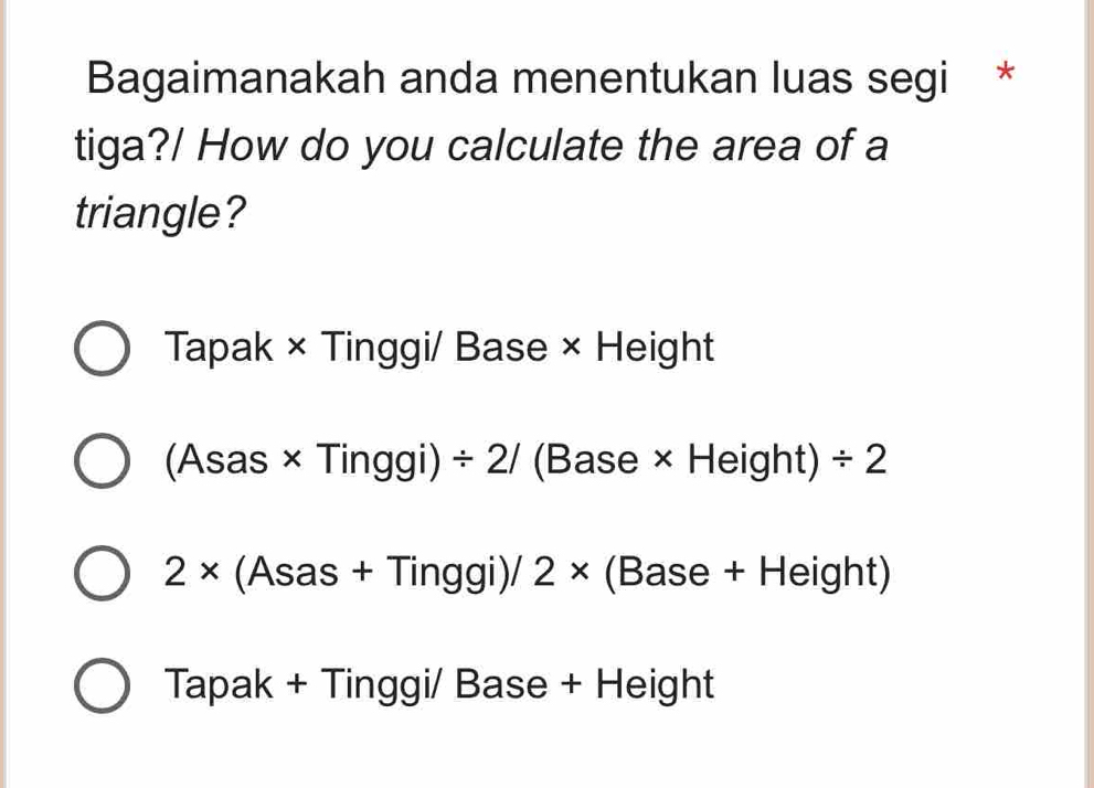 Bagaimanakah anda menentukan luas segi *
tiga?/ How do you calculate the area of a
triangle?
Tapak × Tinggi/ Base × Height
(Asas × Tinggi) / 2/ (Base × Height) / 2
2* (Asas + Tinggi)/ 2* (Base + Height)
Tapak + Tinggi/ Base + Height