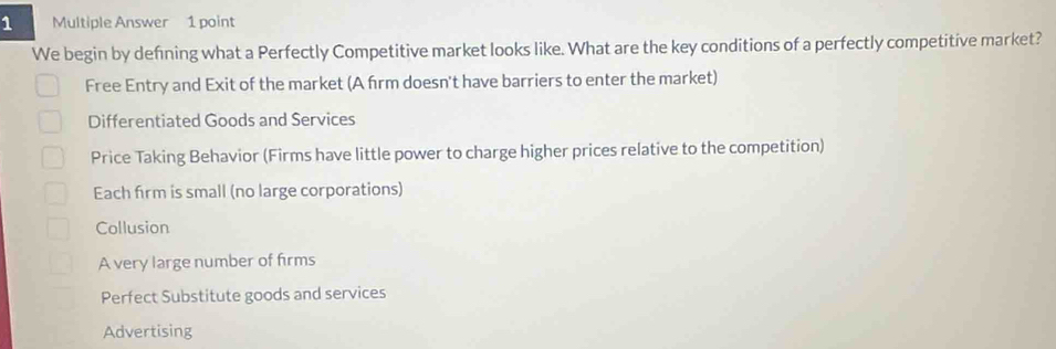 Multiple Answer 1 point
We begin by defning what a Perfectly Competitive market looks like. What are the key conditions of a perfectly competitive market?
Free Entry and Exit of the market (A firm doesn't have barriers to enter the market)
Differentiated Goods and Services
Price Taking Behavior (Firms have little power to charge higher prices relative to the competition)
Each firm is small (no large corporations)
Collusion
A very large number of firms
Perfect Substitute goods and services
Advertising