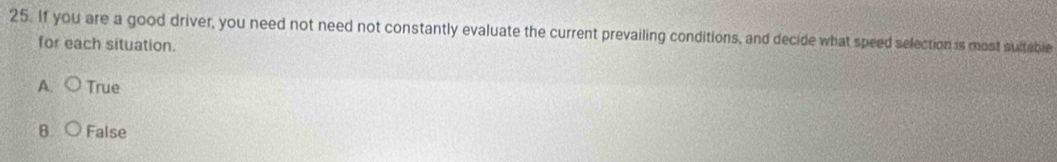 If you are a good driver, you need not need not constantly evaluate the current prevailing conditions, and decide what speed selection is most sultable
for each situation.
A. True
B False