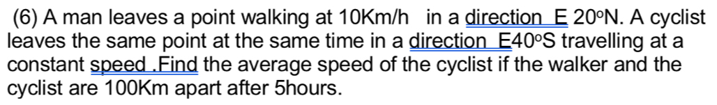 (6) A man leaves a point walking at 10Km/h in a direction E 20°N. A cyclist 
leaves the same point at the same time in a direction E40°S travelling at a 
constant speed .Find the average speed of the cyclist if the walker and the 
cyclist are 100Km apart after 5hours.