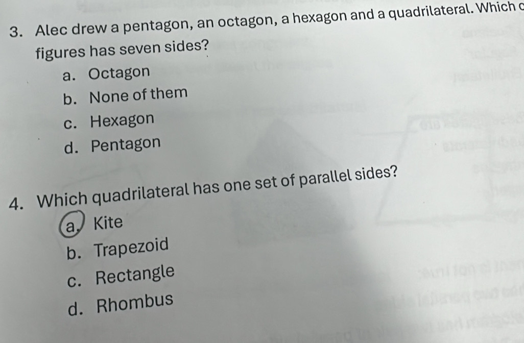 Alec drew a pentagon, an octagon, a hexagon and a quadrilateral. Which c
figures has seven sides?
a. Octagon
b. None of them
c. Hexagon
d. Pentagon
4. Which quadrilateral has one set of parallel sides?
a. Kite
b. Trapezoid
c. Rectangle
d. Rhombus