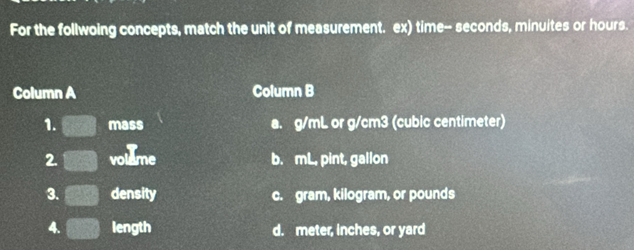 For the follwoing concepts, match the unit of measurement. ex) time-- seconds, minuites or hours.
Column A Column B
1. mass a. g/mL or g/cm3 (cubic centimeter)
2. volume b. mL, pint, gallon
3. density c. gram, kilogram, or pounds
4. length d. meter, inches, or yard